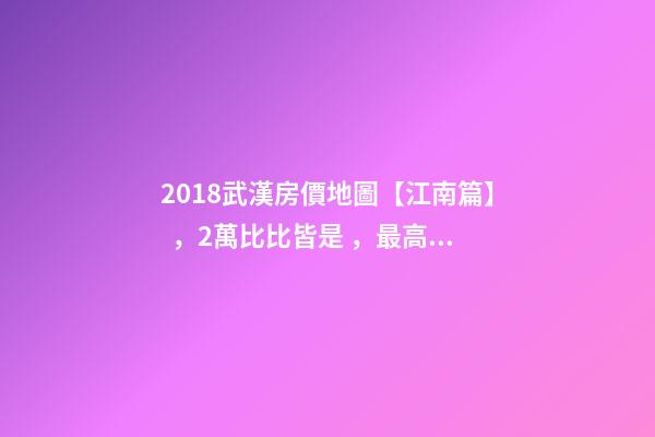 2018武漢房價地圖【江南篇】，2萬比比皆是，最高快4萬！